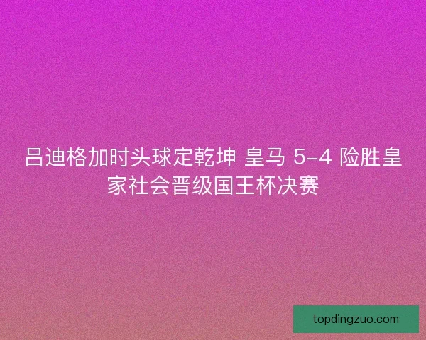 吕迪格加时头球定乾坤 皇马 5-4 险胜皇家社会晋级国王杯决赛