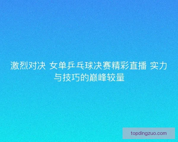 激烈对决 女单乒乓球决赛精彩直播 实力与技巧的巅峰较量