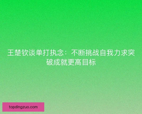 王楚钦谈单打执念：不断挑战自我力求突破成就更高目标