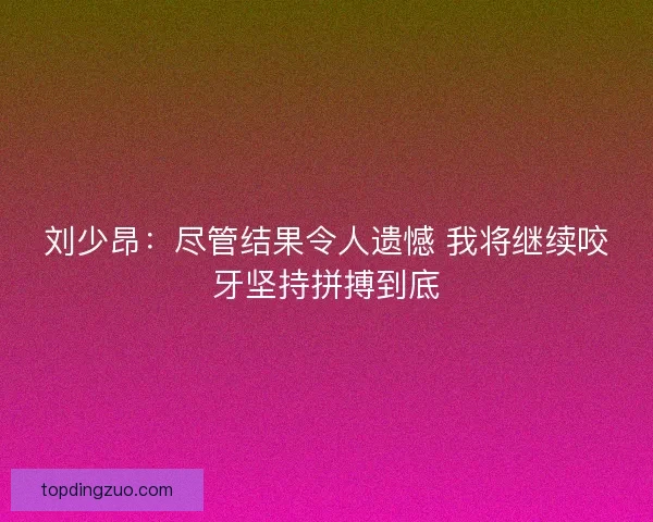 刘少昂：尽管结果令人遗憾 我将继续咬牙坚持拼搏到底