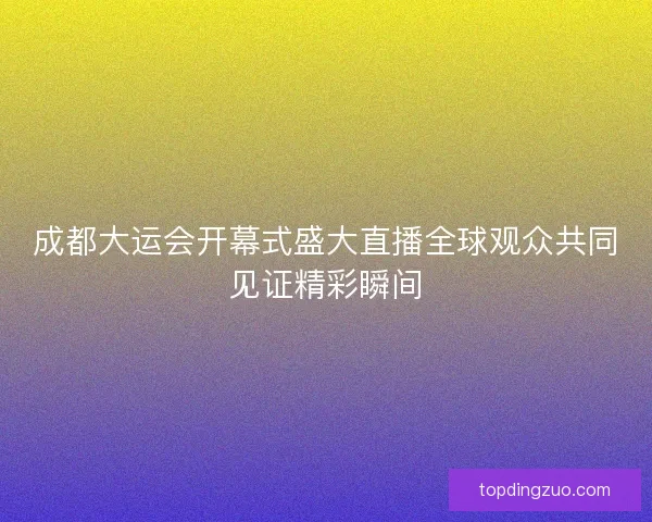 成都大运会开幕式盛大直播全球观众共同见证精彩瞬间