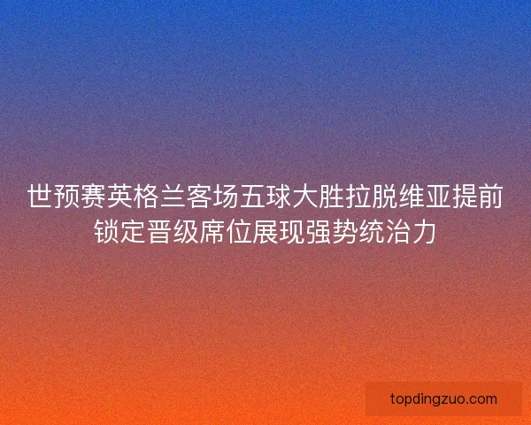 世预赛英格兰客场五球大胜拉脱维亚提前锁定晋级席位展现强势统治力