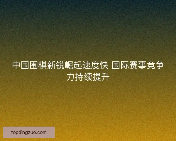中国围棋新锐崛起速度快 国际赛事竞争力持续提升