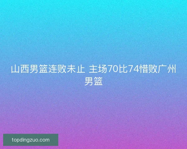 山西男篮连败未止 主场70比74惜败广州男篮
