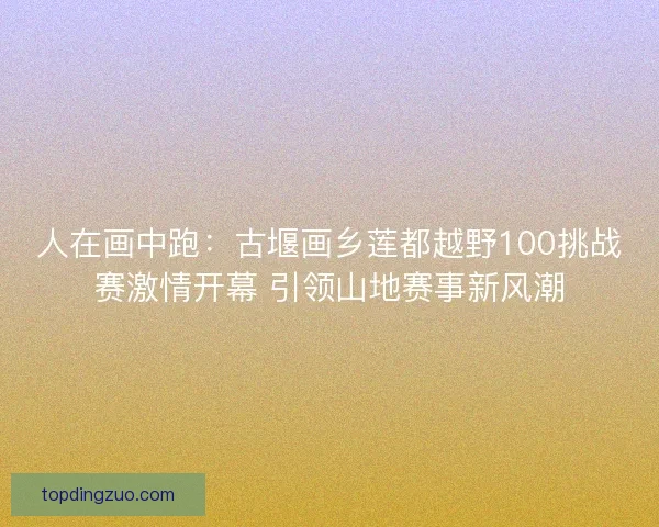 人在画中跑：古堰画乡莲都越野100挑战赛激情开幕 引领山地赛事新风潮